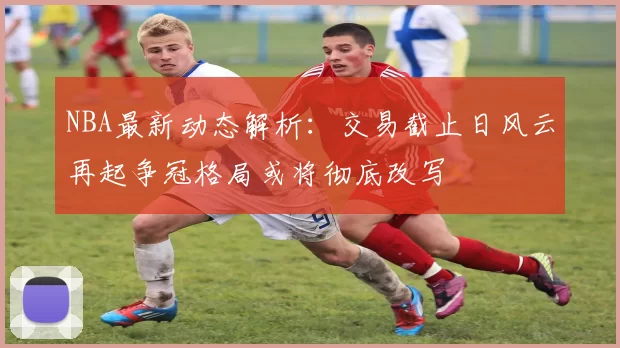 NBA最新动态解析：交易截止日风云再起争冠格局或将彻底改写