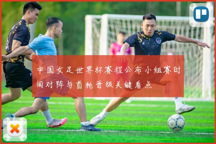 中国女足世界杯赛程公布小组赛时间对阵与首轮晋级关键看点