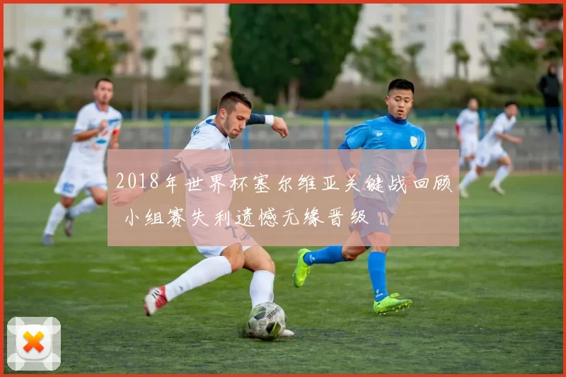 2018年世界杯塞尔维亚关键战回顾 小组赛失利遗憾无缘晋级