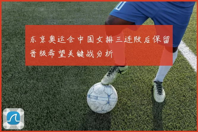 东京奥运会中国女排三连败后保留晋级希望关键战分析