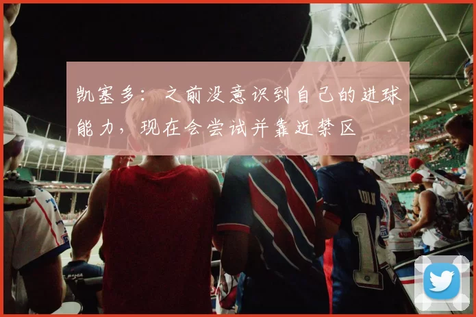 凯塞多：之前没意识到自己的进球能力，现在会尝试并靠近禁区